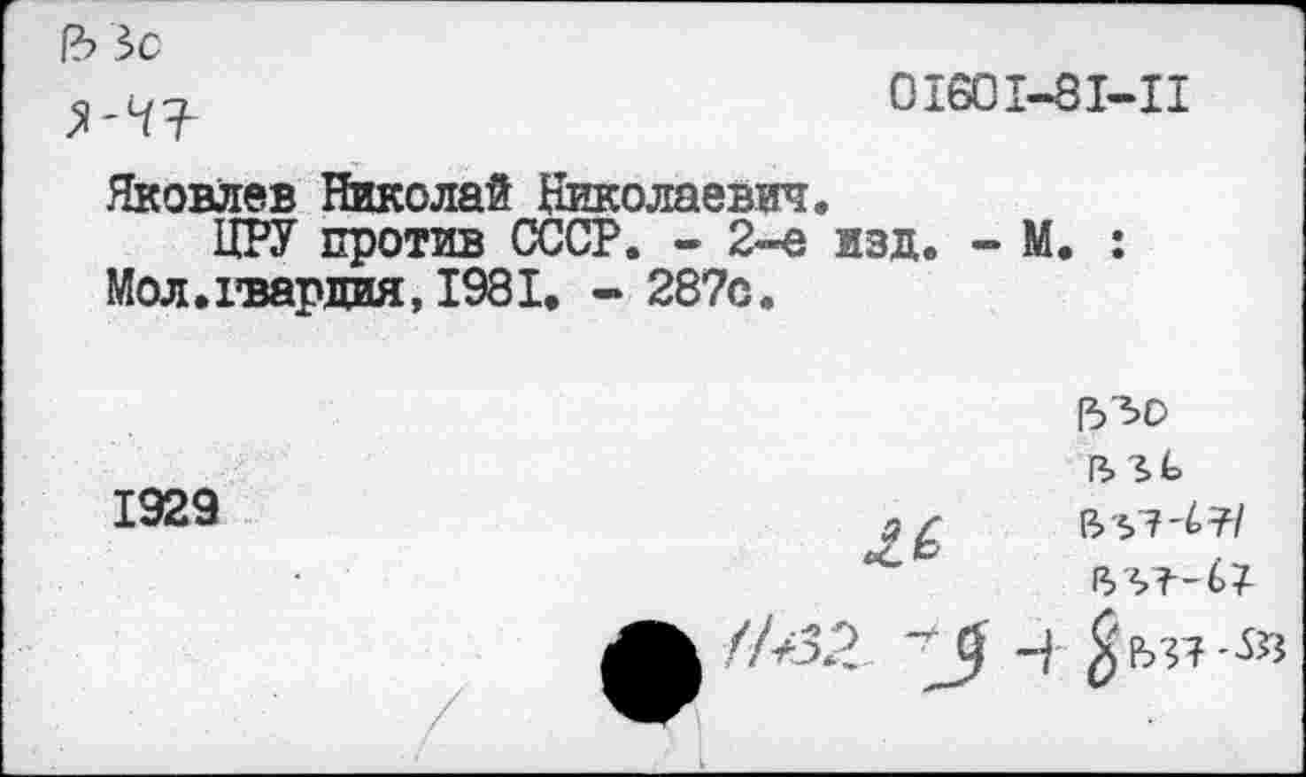 ﻿1ЪЗс
01601-81-11
Яковлев Николай Николаевич.
ЦРУ против СССР. - 2-е изд. - М. : Мол.гвардия, 1981. - 287о.
1530
1929


